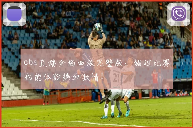 cba直播全场回放完整版，错过比赛也能体验热血激情！